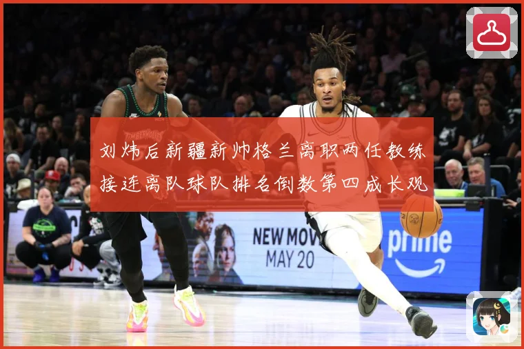 刘炜后新疆新帅格兰离职两任教练接连离队球队排名倒数第四成长观察：最新赛事动态与深度分析