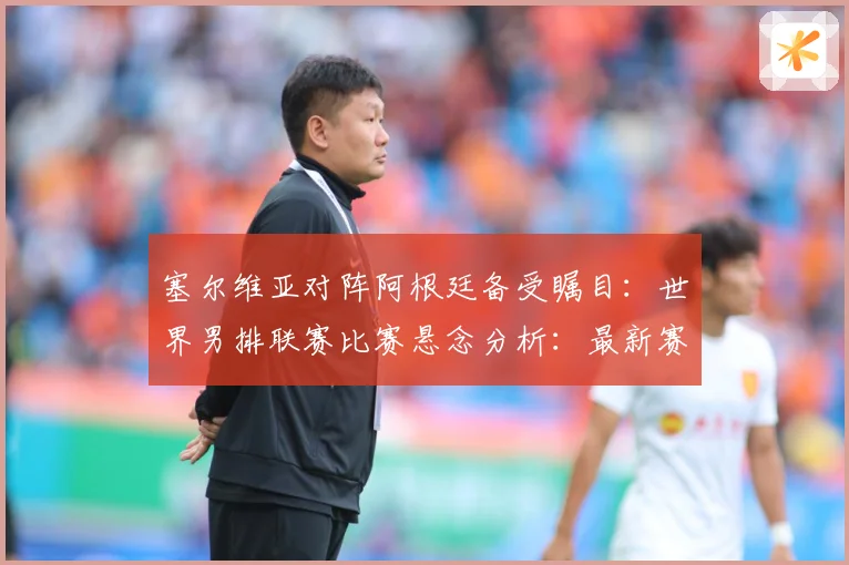 塞尔维亚对阵阿根廷备受瞩目：世界男排联赛比赛悬念分析：最新赛事动态与深度分析