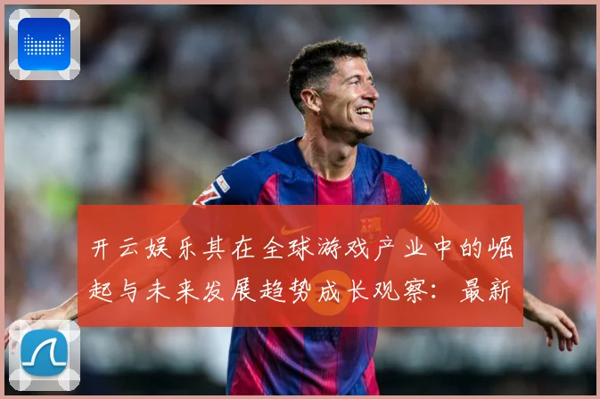 开云娱乐其在全球游戏产业中的崛起与未来发展趋势成长观察：最新赛事动态与深度分析