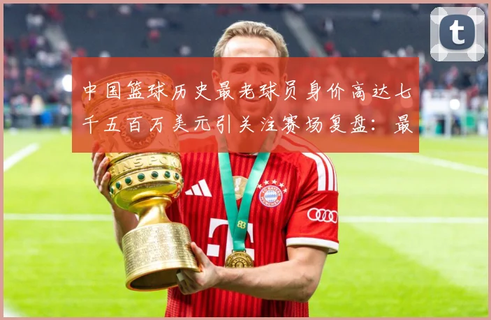 中国篮球历史最老球员身价高达七千五百万美元引关注赛场复盘：最新赛事动态与深度分析