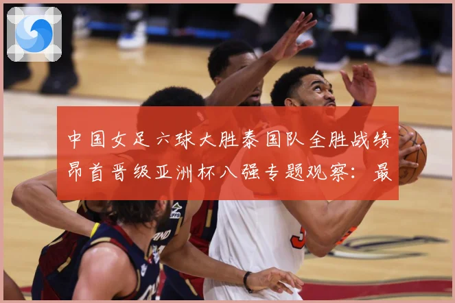 中国女足六球大胜泰国队全胜战绩昂首晋级亚洲杯八强专题观察：最新赛事动态与深度分析