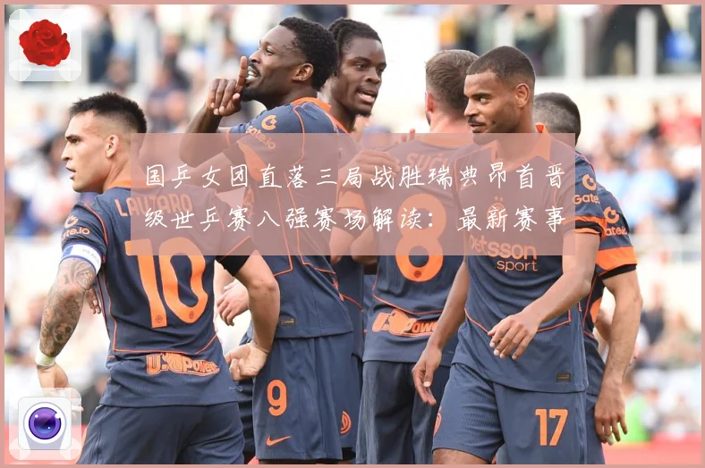 国乒女团直落三局战胜瑞典昂首晋级世乒赛八强赛场解读：最新赛事动态与深度分析