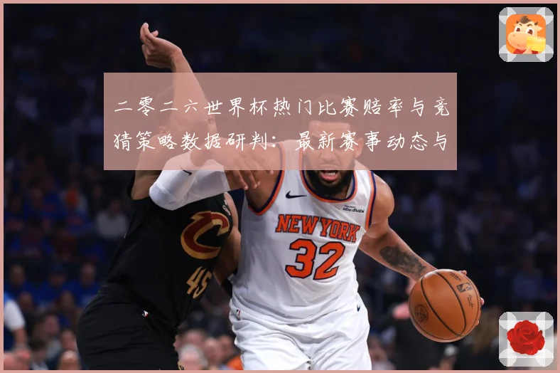 二零二六世界杯热门比赛赔率与竞猜策略数据研判：最新赛事动态与深度分析