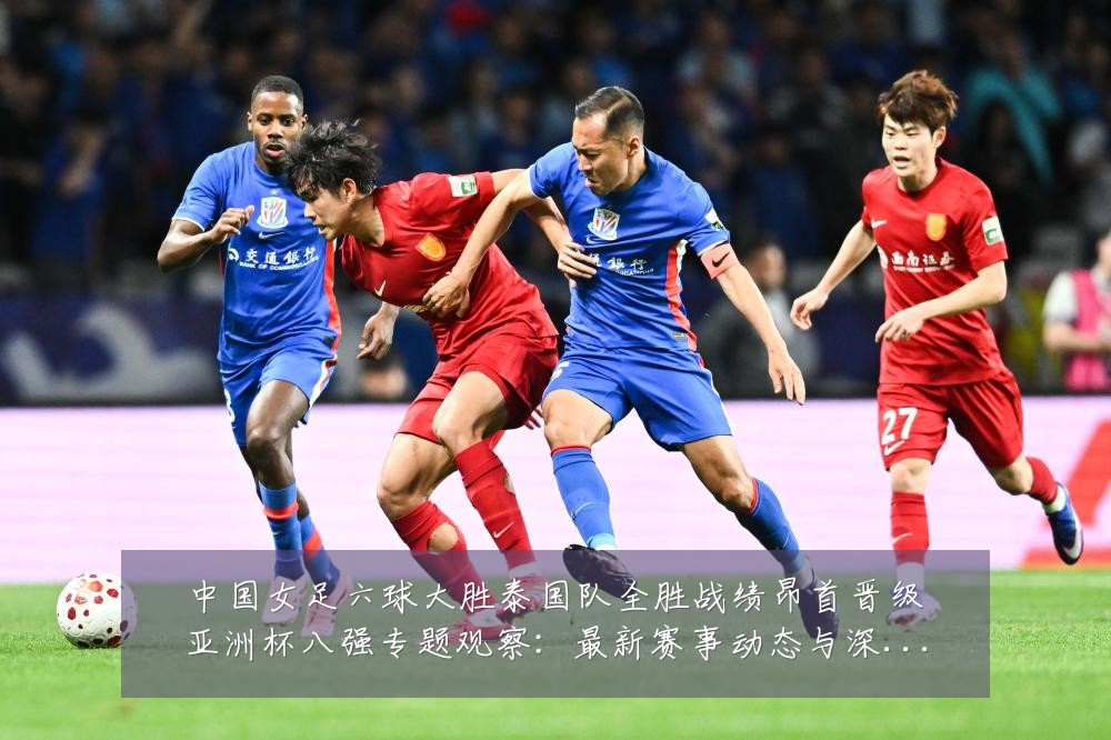 中国女足六球大胜泰国队全胜战绩昂首晋级亚洲杯八强专题观察:最新赛事动态与深度分析