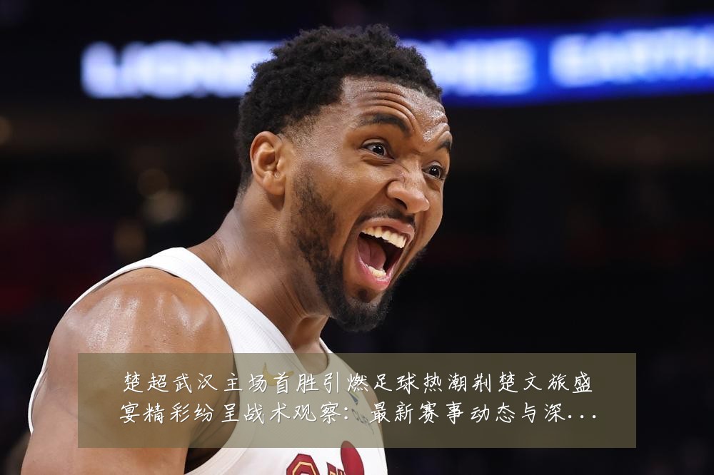 楚超武汉主场首胜引燃足球热潮荆楚文旅盛宴精彩纷呈战术观察:最新赛事动态与深度分析